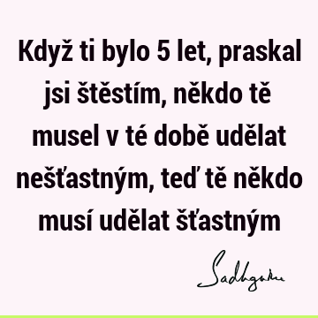 Když ti bylo 5 let, praskal jsi štěstím, někdo tě musel v té době udělat nešťastným, teď tě někdo musí udělat šťastný