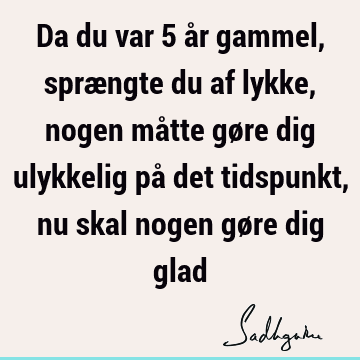 Da du var 5 år gammel, sprængte du af lykke, nogen måtte gøre dig ulykkelig på det tidspunkt, nu skal nogen gøre dig