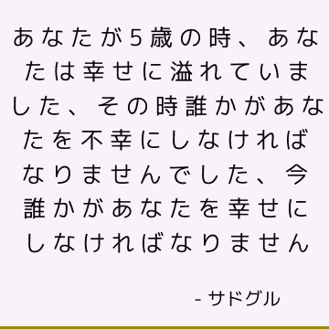 あなたが5歳の時、あなたは幸せに溢れていました、その時誰かがあなたを不幸にしなければなりませんでした、今誰かがあなたを幸せにしなければなりません