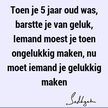 Toen je 5 jaar oud was, barstte je van geluk, Iemand moest je toen ongelukkig maken, nu moet iemand je gelukkig