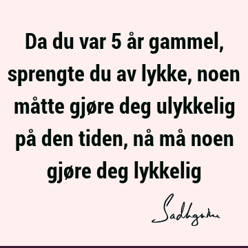 Da du var 5 år gammel, sprengte du av lykke, noen måtte gjøre deg ulykkelig på den tiden, nå må noen gjøre deg