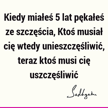 Kiedy miałeś 5 lat pękałeś ze szczęścia, Ktoś musiał cię wtedy unieszczęśliwić, teraz ktoś musi cię uszczęśliwić