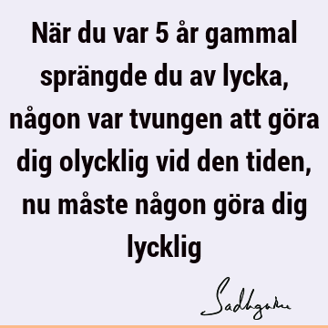 När du var 5 år gammal sprängde du av lycka, någon var tvungen att göra dig olycklig vid den tiden, nu måste någon göra dig