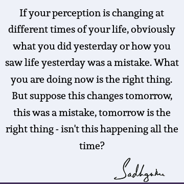 If your perception is changing at different times of your life, obviously what you did yesterday or how you saw life yesterday was a mistake. What you are