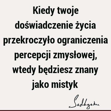 Kiedy twoje doświadczenie życia przekroczyło ograniczenia percepcji zmysłowej, wtedy będziesz znany jako