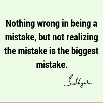 Nothing wrong in being a mistake, but not realizing the mistake is the biggest