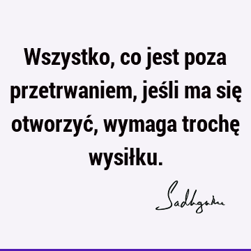 Wszystko, co jest poza przetrwaniem, jeśli ma się otworzyć, wymaga trochę wysił