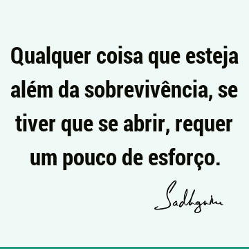 Qualquer coisa que esteja além da sobrevivência, se tiver que se abrir, requer um pouco de esforç