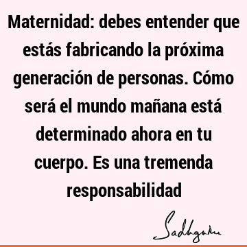 Maternidad: debes entender que estás fabricando la próxima generación de personas. Cómo será el mundo mañana está determinado ahora en tu cuerpo. Es una