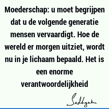 Moederschap: u moet begrijpen dat u de volgende generatie mensen vervaardigt. Hoe de wereld er morgen uitziet, wordt nu in je lichaam bepaald. Het is een