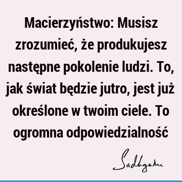 Macierzyństwo: Musisz zrozumieć, że produkujesz następne pokolenie ludzi. To, jak świat będzie jutro, jest już określone w twoim ciele. To ogromna