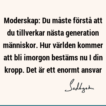 Moderskap: Du måste förstå att du tillverkar nästa generation människor. Hur världen kommer att bli imorgon bestäms nu i din kropp. Det är ett enormt