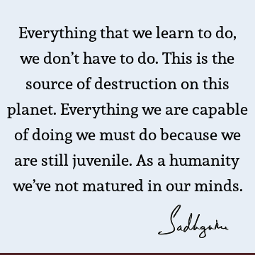 Everything that we learn to do, we don’t have to do. This is the source of destruction on this planet. Everything we are capable of doing we must do because we