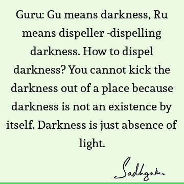 Guru: Gu means darkness, Ru means dispeller -dispelling darkness. How to dispel darkness? You cannot kick the darkness out of a place because darkness is not