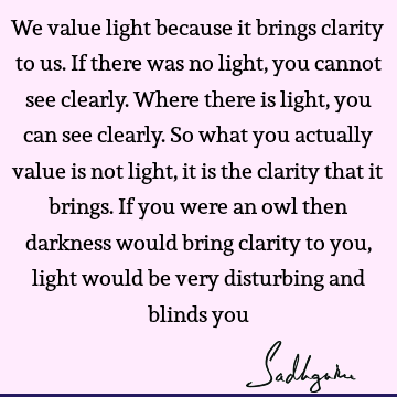 We value light because it brings clarity to us. If there was no light, you cannot see clearly. Where there is light, you can see clearly. So what you actually