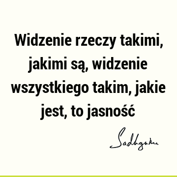 Widzenie rzeczy takimi, jakimi są, widzenie wszystkiego takim, jakie jest, to jasność