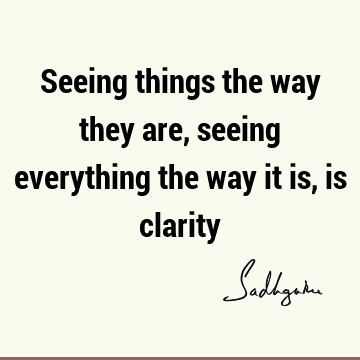 Seeing things the way they are, seeing everything the way it is, is