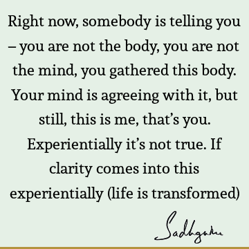 Right now, somebody is telling you – you are not the body, you are not the mind, you gathered this body. Your mind is agreeing with it, but still, this is me,
