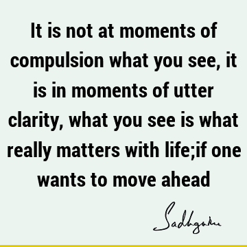It is not at moments of compulsion what you see, it is in moments of utter clarity, what you see is what really matters with life;if one wants to move
