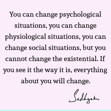 You can change psychological situations, you can change physiological situations, you can change social situations, but you cannot change the existential. If