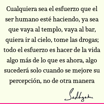 Cualquiera sea el esfuerzo que el ser humano esté haciendo, ya sea que vaya al templo, vaya al bar, quiera ir al cielo, tome las drogas; todo el esfuerzo es