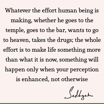 Whatever the effort human being is making, whether he goes to the temple, goes to the bar, wants to go to heaven, takes the drugs; the whole effort is to make