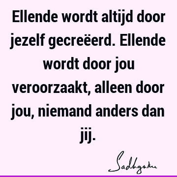 Ellende wordt altijd door jezelf gecreëerd. Ellende wordt door jou veroorzaakt, alleen door jou, niemand anders dan