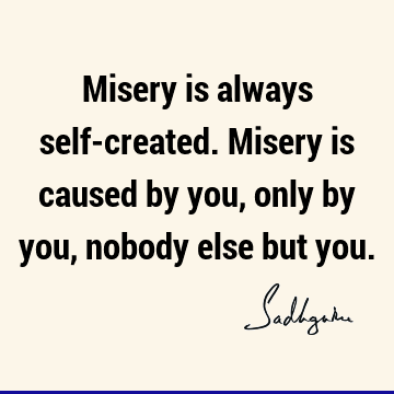 Misery is always self-created. Misery is caused by you, only by you, nobody else but