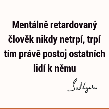 Mentálně retardovaný člověk nikdy netrpí, trpí tím právě postoj ostatních lidí k ně