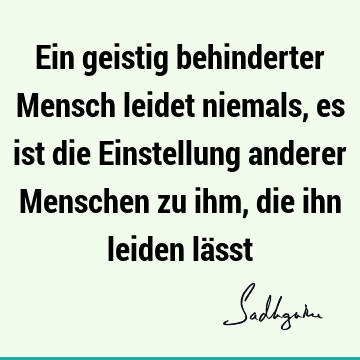 Ein geistig behinderter Mensch leidet niemals, es ist die Einstellung anderer Menschen zu ihm, die ihn leiden lä