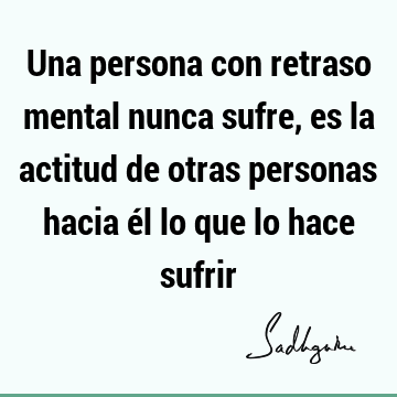 Una persona con retraso mental nunca sufre, es la actitud de otras personas hacia él lo que lo hace