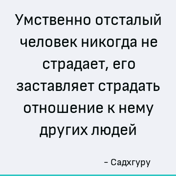 Умственно отсталый человек никогда не страдает, его заставляет страдать отношение к нему других людей