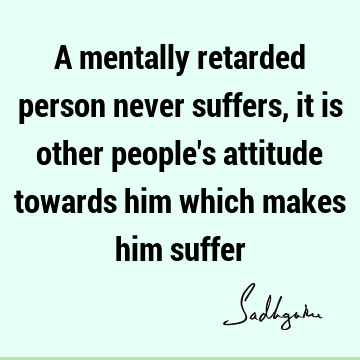 A mentally retarded person never suffers, it is other people