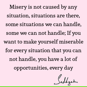 Misery is not caused by any situation, situations are there, some situations we can handle, some we can not handle; If you want to make yourself miserable for