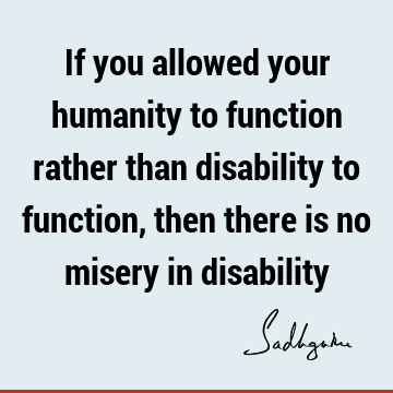 If you allowed your humanity to function rather than disability to function, then there is no misery in