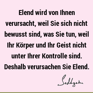 Elend wird von Ihnen verursacht, weil Sie sich nicht bewusst sind, was Sie tun, weil Ihr Körper und Ihr Geist nicht unter Ihrer Kontrolle sind. Deshalb