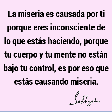 La miseria es causada por ti porque eres inconsciente de lo que estás haciendo, porque tu cuerpo y tu mente no están bajo tu control, es por eso que estás