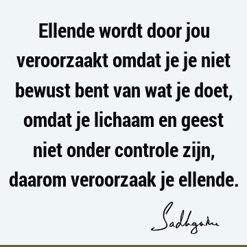 Ellende wordt door jou veroorzaakt omdat je je niet bewust bent van wat je doet, omdat je lichaam en geest niet onder controle zijn, daarom veroorzaak je