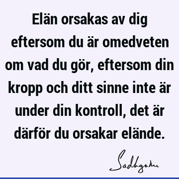 Elän orsakas av dig eftersom du är omedveten om vad du gör, eftersom din kropp och ditt sinne inte är under din kontroll, det är därför du orsakar elä