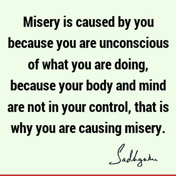 Misery is caused by you because you are unconscious of what you are doing, because your body and mind are not in your control, that is why you are causing