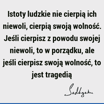 Istoty ludzkie nie cierpią ich niewoli, cierpią swoją wolność. Jeśli cierpisz z powodu swojej niewoli, to w porządku, ale jeśli cierpisz swoją wolność, to jest