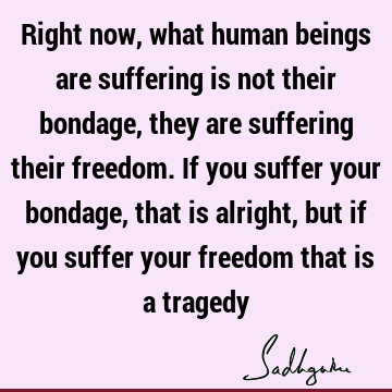 Right now, what human beings are suffering is not their bondage, they are suffering their freedom. If you suffer your bondage, that is alright, but if you