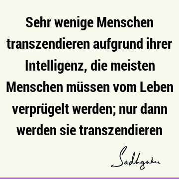 Sehr wenige Menschen transzendieren aufgrund ihrer Intelligenz, die meisten Menschen müssen vom Leben verprügelt werden; nur dann werden sie