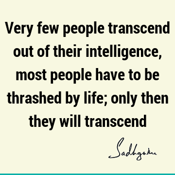 Very few people transcend out of their intelligence, most people have to be thrashed by life; only then they will