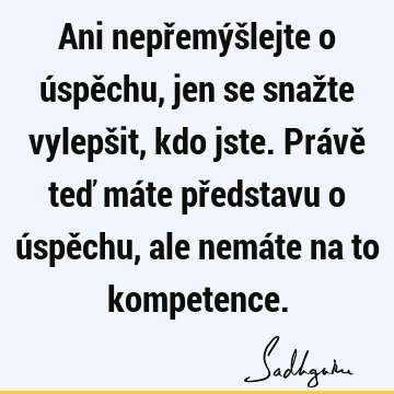 Ani nepřemýšlejte o úspěchu, jen se snažte vylepšit, kdo jste. Právě teď máte představu o úspěchu, ale nemáte na to