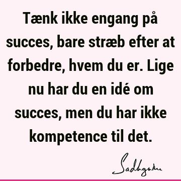 Tænk ikke engang på succes, bare stræb efter at forbedre, hvem du er. Lige nu har du en idé om succes, men du har ikke kompetence til