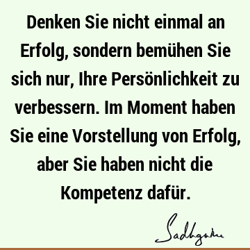 Denken Sie nicht einmal an Erfolg, sondern bemühen Sie sich nur, Ihre Persönlichkeit zu verbessern. Im Moment haben Sie eine Vorstellung von Erfolg, aber Sie