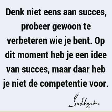 Denk niet eens aan succes, probeer gewoon te verbeteren wie je bent. Op dit moment heb je een idee van succes, maar daar heb je niet de competentie