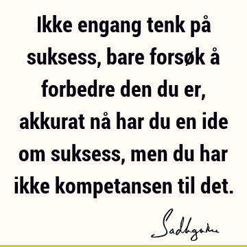 Ikke engang tenk på suksess, bare forsøk å forbedre den du er, akkurat nå har du en ide om suksess, men du har ikke kompetansen til