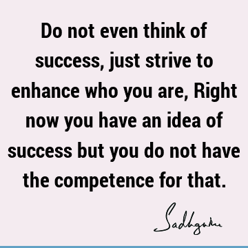 Do not even think of success, just strive to enhance who you are, Right now you have an idea of success but you do not have the competence for